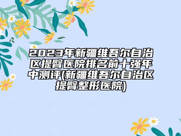 2023年新疆維吾爾自治區(qū)提臀醫(yī)院排名前十強(qiáng)年中測(cè)評(píng)(新疆維吾爾自治區(qū)提臀整形醫(yī)院)