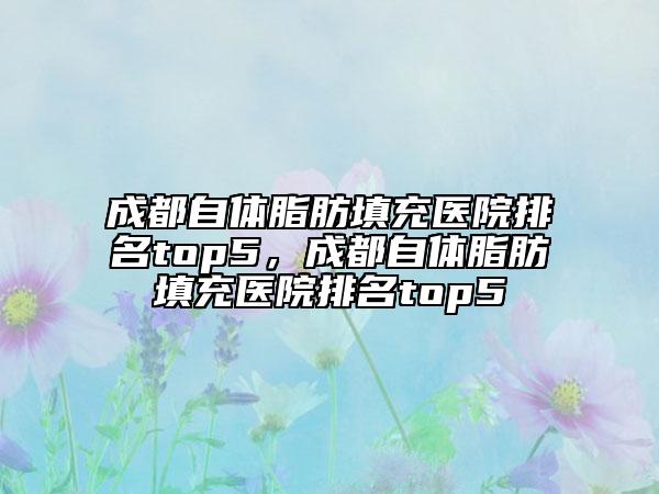 成都自體脂肪填充醫(yī)院排名top5，成都自體脂肪填充醫(yī)院排名top5