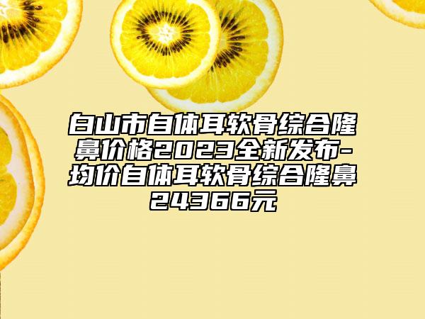 白山市自體耳軟骨綜合隆鼻價格2023全新發(fā)布-均價自體耳軟骨綜合隆鼻24366元