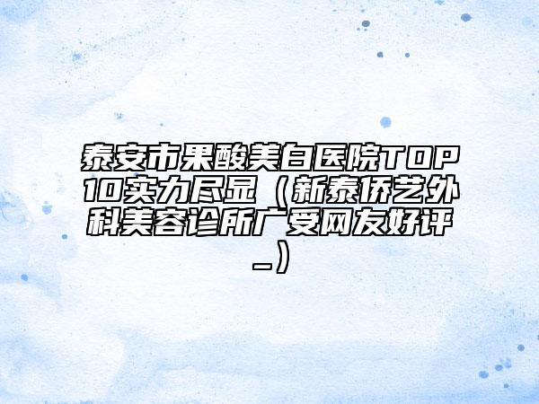 泰安市果酸美白醫(yī)院TOP10實力盡顯（新泰僑藝外科美容診所廣受網(wǎng)友好評_）