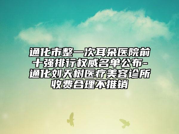 通化市整一次耳朵醫(yī)院前十強(qiáng)排行權(quán)威名單公布-通化劉天樹(shù)醫(yī)療美容診所收費(fèi)合理不推銷