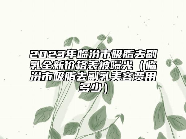 2023年臨汾市吸脂去副乳全新價(jià)格表被曝光（臨汾市吸脂去副乳美容費(fèi)用多少）