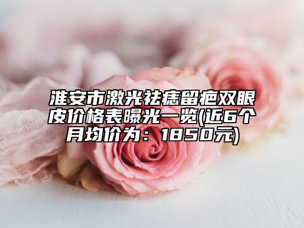 淮安市激光祛痣留疤雙眼皮價(jià)格表曝光一覽(近6個(gè)月均價(jià)為：1850元)