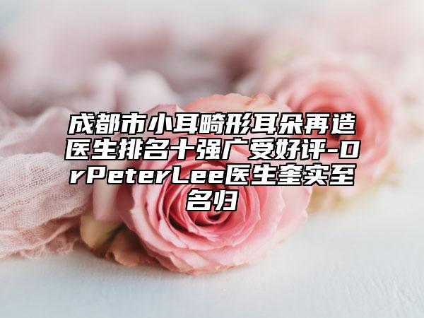 成都市小耳畸形耳朵再造醫(yī)生排名十強廣受好評-DrPeterLee醫(yī)生奎實至名歸