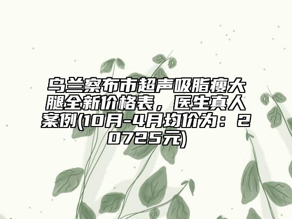 烏蘭察布市超聲吸脂瘦大腿全新價格表，醫(yī)生真人案例(10月-4月均價為：20725元)