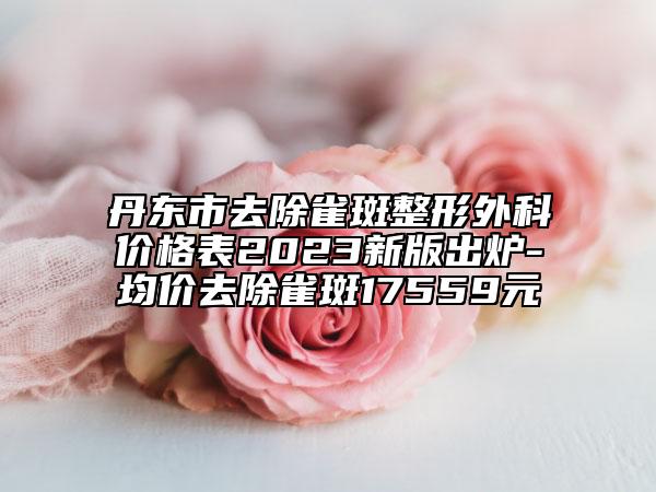 丹東市去除雀斑整形外科價(jià)格表2023新版出爐-均價(jià)去除雀斑17559元