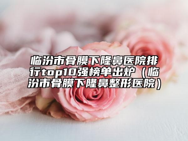 臨汾市骨膜下隆鼻醫(yī)院排行top10強榜單出爐（臨汾市骨膜下隆鼻整形醫(yī)院）