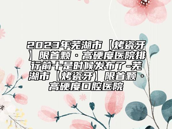 2023年蕪湖市【烤瓷牙】限首顆·高硬度醫(yī)院排行前十是時(shí)候發(fā)布了-蕪湖市【烤瓷牙】限首顆·高硬度口腔醫(yī)院