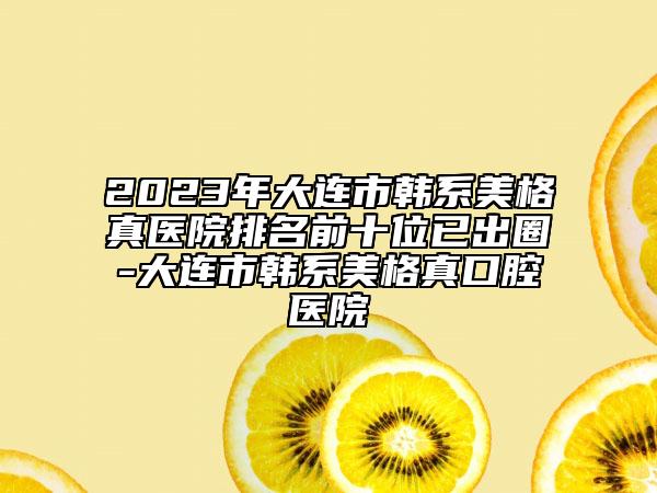 2023年大連市韓系美格真醫(yī)院排名前十位已出圈-大連市韓系美格真口腔醫(yī)院