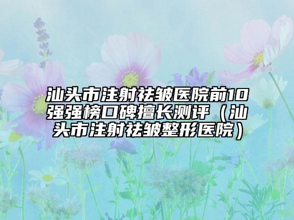 汕頭市注射祛皺醫(yī)院前10強(qiáng)強(qiáng)榜口碑擅長(zhǎng)測(cè)評(píng)（汕頭市注射祛皺整形醫(yī)院）