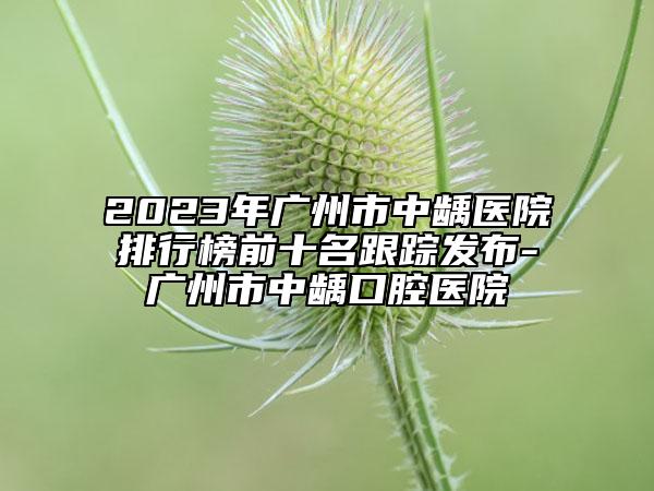 2023年廣州市中齲醫(yī)院排行榜前十名跟蹤發(fā)布-廣州市中齲口腔醫(yī)院