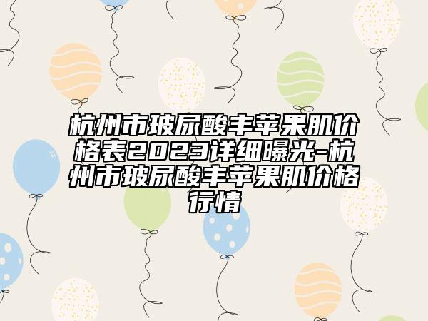 杭州市玻尿酸豐蘋果肌價格表2023詳細曝光-杭州市玻尿酸豐蘋果肌價格行情