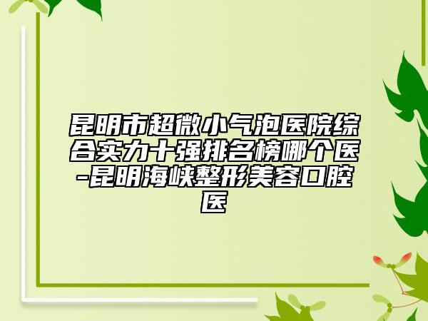 昆明市超微小氣泡醫(yī)院綜合實(shí)力十強(qiáng)排名榜哪個(gè)醫(yī)-昆明海峽整形美容口腔醫(yī)