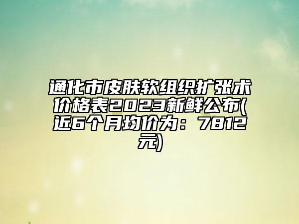 通化市皮膚軟組織擴(kuò)張術(shù)價格表2023新鮮公布(近6個月均價為：7812元)