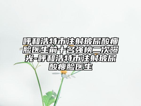 呼和浩特市注射玻尿酸瘦臉醫(yī)生前十名強榜二次曝光-呼和浩特市注射玻尿酸瘦臉醫(yī)生