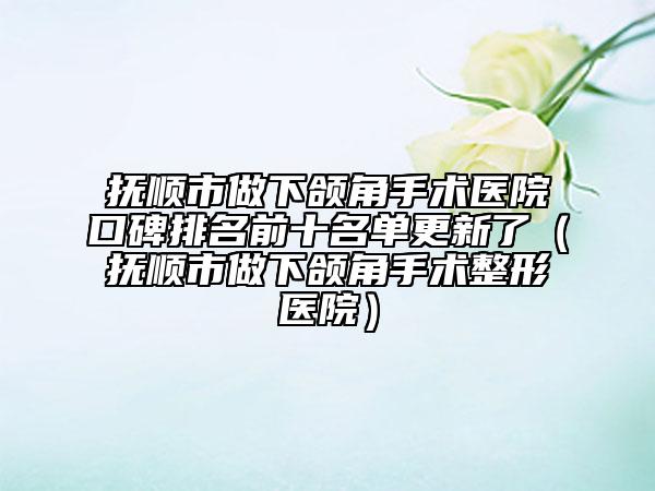 撫順市做下頜角手術(shù)醫(yī)院口碑排名前十名單更新了（撫順市做下頜角手術(shù)整形醫(yī)院）