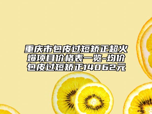 重慶市包皮過短矯正超火爆項目價格表一覽-均價包皮過短矯正14062元