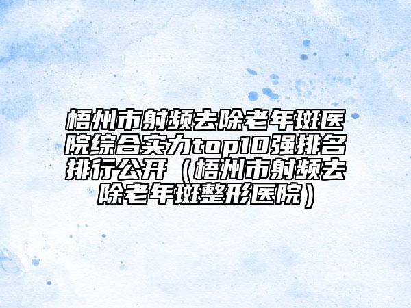 梧州市射頻去除老年斑醫(yī)院綜合實力top10強排名排行公開（梧州市射頻去除老年斑整形醫(yī)院）