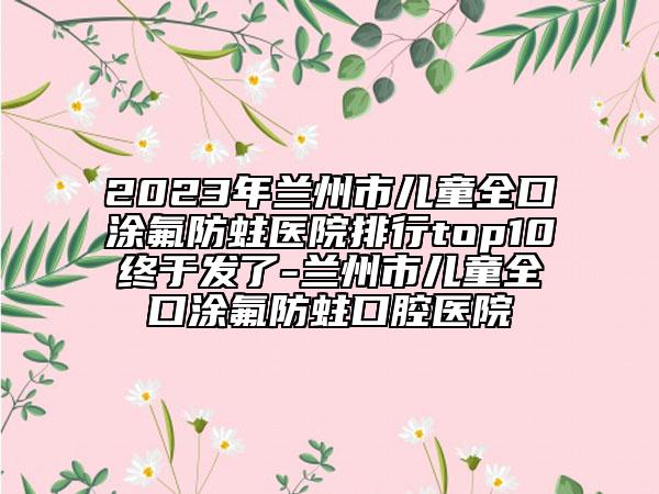 2023年蘭州市兒童全口涂氟防蛀醫(yī)院排行top10終于發(fā)了-蘭州市兒童全口涂氟防蛀口腔醫(yī)院