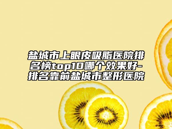 鹽城市上眼皮吸脂醫(yī)院排名榜top10哪個效果好-排名靠前鹽城市整形醫(yī)院