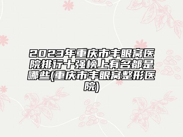 2023年重慶市豐眼窩醫(yī)院排行十強(qiáng)榜上有名都是哪些(重慶市豐眼窩整形醫(yī)院)