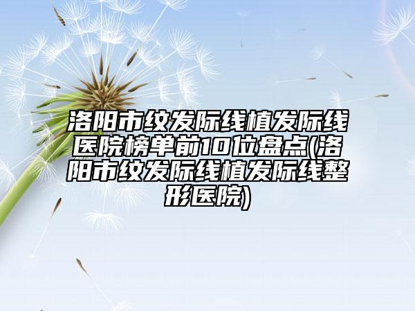 洛陽市紋發(fā)際線植發(fā)際線醫(yī)院榜單前10位盤點(洛陽市紋發(fā)際線植發(fā)際線整形醫(yī)院)