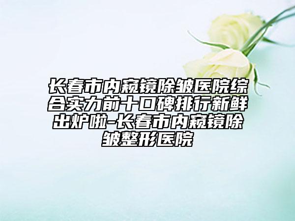 長(zhǎng)春市內(nèi)窺鏡除皺醫(yī)院綜合實(shí)力前十口碑排行新鮮出爐啦-長(zhǎng)春市內(nèi)窺鏡除皺整形醫(yī)院