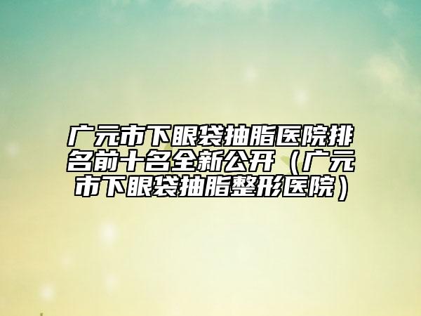 廣元市下眼袋抽脂醫(yī)院排名前十名全新公開（廣元市下眼袋抽脂整形醫(yī)院）