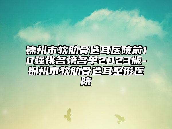 錦州市軟肋骨造耳醫(yī)院前10強排名榜名單2023版-錦州市軟肋骨造耳整形醫(yī)院