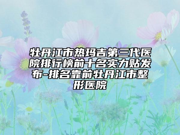 牡丹江市熱瑪吉第三代醫(yī)院排行榜前十名實力貼發(fā)布-排名靠前牡丹江市整形醫(yī)院