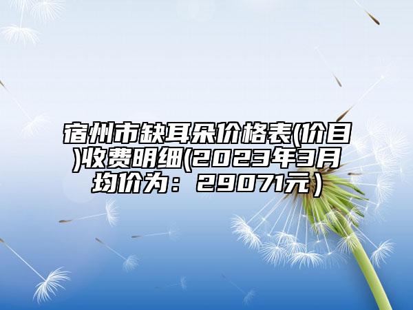 宿州市缺耳朵價(jià)格表(價(jià)目)收費(fèi)明細(xì)(2023年3月均價(jià)為：29071元）