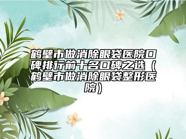 鶴壁市做消除眼袋醫(yī)院口碑排行前十名口碑之選（鶴壁市做消除眼袋整形醫(yī)院）