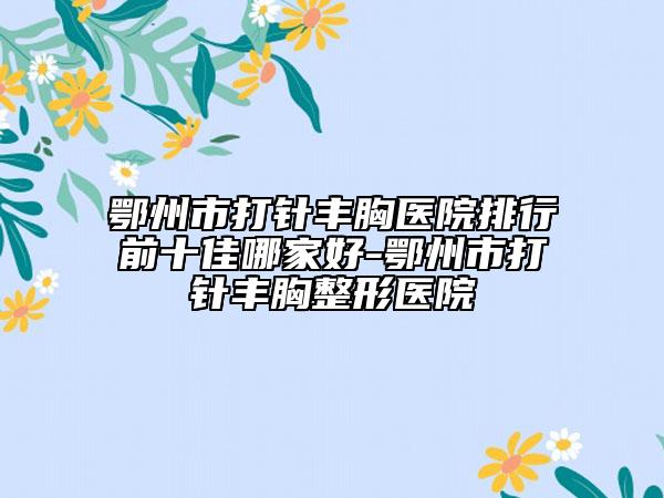 鄂州市打針豐胸醫(yī)院排行前十佳哪家好-鄂州市打針豐胸整形醫(yī)院