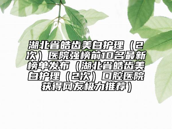 湖北省皓齒美白護理（2次）醫(yī)院強榜前10名最新榜單發(fā)布（湖北省皓齒美白護理（2次）口腔醫(yī)院獲得網(wǎng)友極力推薦）