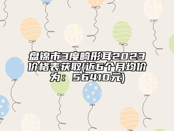 盤錦市3度畸形耳2023價格表獲取(近6個月均價為：56410元)