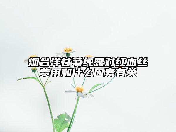 煙臺洋甘菊純露對紅血絲費用和什么因素有關