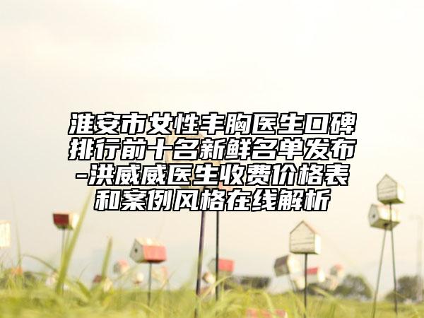 淮安市女性豐胸醫(yī)生口碑排行前十名新鮮名單發(fā)布-洪威威醫(yī)生收費價格表和案例風格在線解析