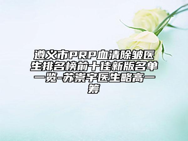 遵義市PRP血清除皺醫(yī)生排名榜前十佳新版名單一覽-蘇崇宇醫(yī)生略高一籌