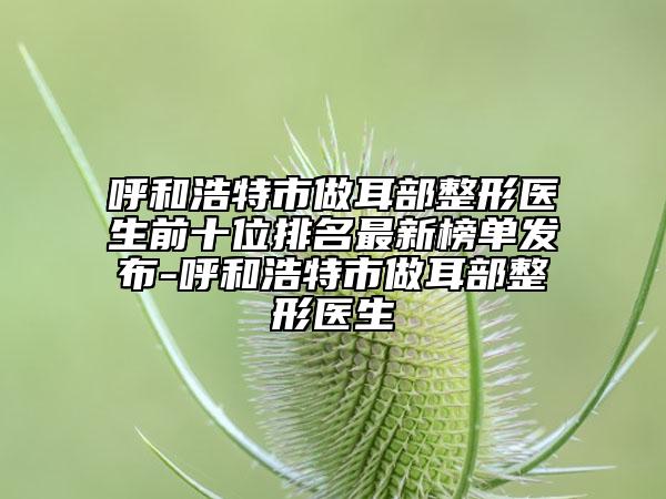 呼和浩特市做耳部整形醫(yī)生前十位排名最新榜單發(fā)布-呼和浩特市做耳部整形醫(yī)生