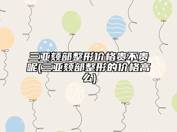 三亞頦部整形價格貴不貴呢(三亞頦部整形的價格高么)