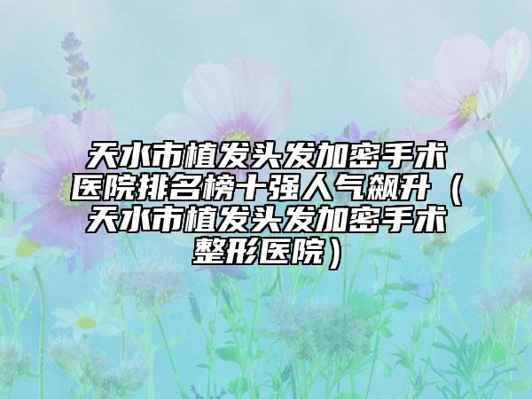 天水市植發(fā)頭發(fā)加密手術(shù)醫(yī)院排名榜十強(qiáng)人氣飆升（天水市植發(fā)頭發(fā)加密手術(shù)整形醫(yī)院）