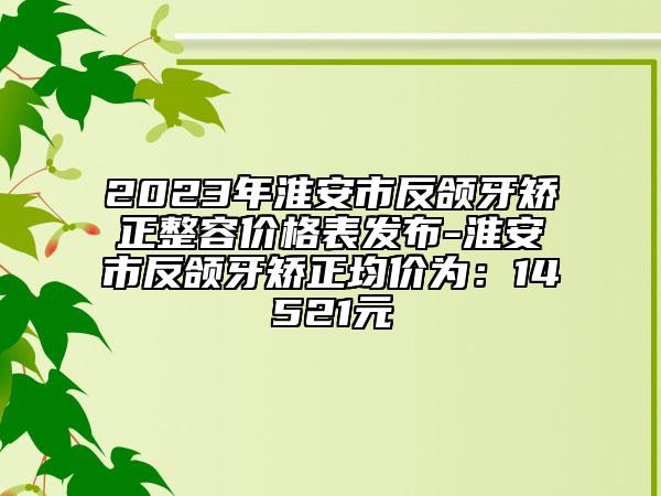 2023年淮安市反頜牙矯正整容價格表發(fā)布-淮安市反頜牙矯正均價為：14521元