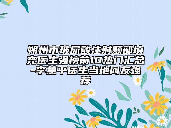 朔州市玻尿酸注射顳部填充醫(yī)生強榜前10熱門匯總-李慧平醫(yī)生當?shù)鼐W(wǎng)友強薦