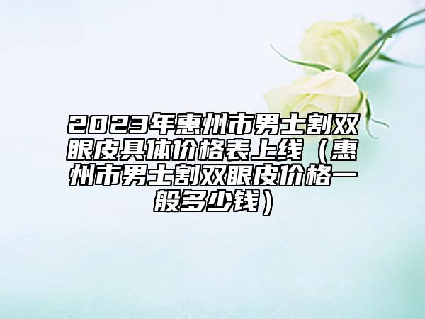 2023年惠州市男士割雙眼皮具體價(jià)格表上線（惠州市男士割雙眼皮價(jià)格一般多少錢）