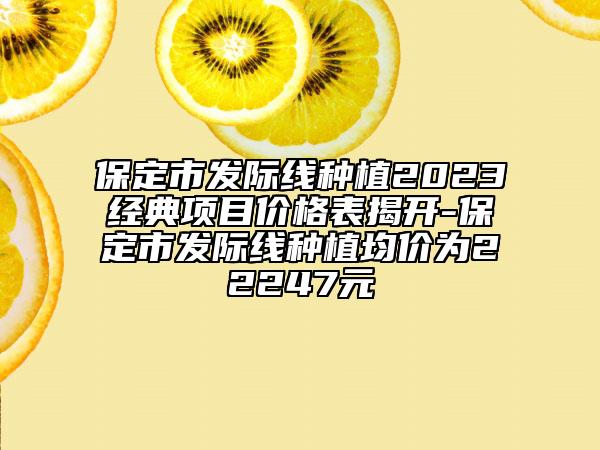 保定市發(fā)際線種植2023經(jīng)典項(xiàng)目?jī)r(jià)格表揭開(kāi)-保定市發(fā)際線種植均價(jià)為22247元