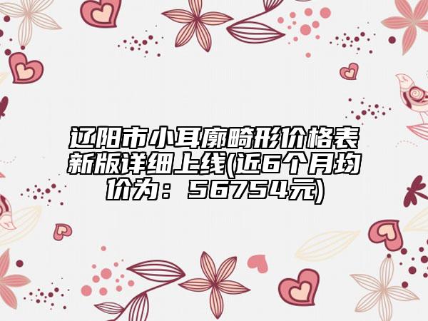 遼陽市小耳廓畸形價格表新版詳細(xì)上線(近6個月均價為：56754元)