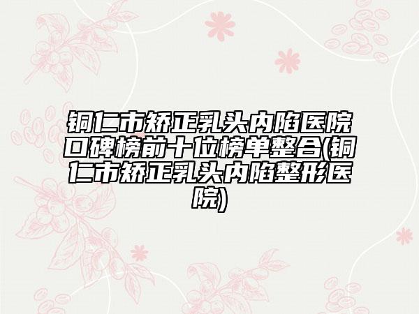 銅仁市矯正乳頭內(nèi)陷醫(yī)院口碑榜前十位榜單整合(銅仁市矯正乳頭內(nèi)陷整形醫(yī)院)