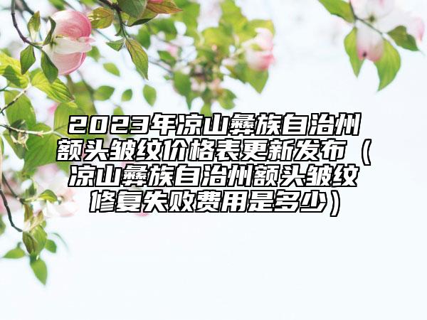 2023年涼山彝族自治州額頭皺紋價(jià)格表更新發(fā)布（涼山彝族自治州額頭皺紋修復(fù)失敗費(fèi)用是多少）