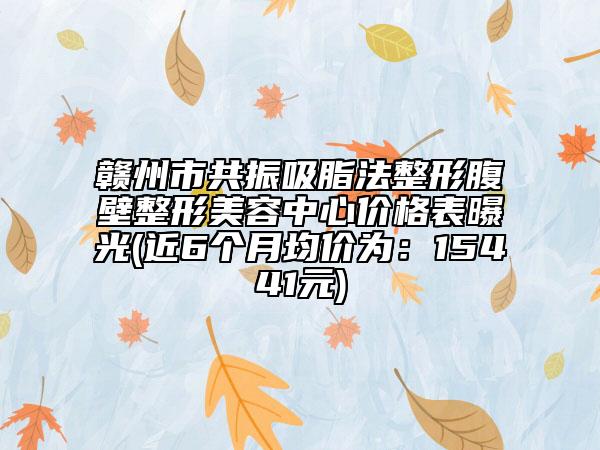 贛州市共振吸脂法整形腹壁整形美容中心價(jià)格表曝光(近6個(gè)月均價(jià)為：15441元)