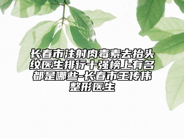 長春市注射肉毒素去抬頭紋醫(yī)生排行十強榜上有名都是哪些-長春市王傳偉整形醫(yī)生